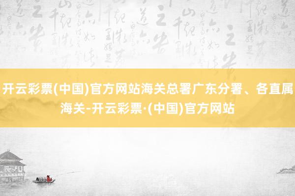 开云彩票(中国)官方网站海关总署广东分署、各直属海关-开云彩票·(中国)官方网站