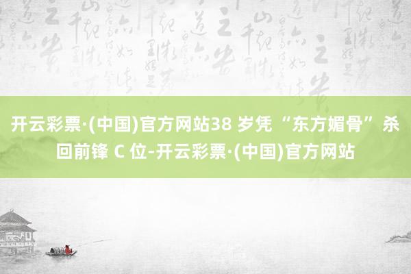 开云彩票·(中国)官方网站38 岁凭 “东方媚骨” 杀回前锋 C 位-开云彩票·(中国)官方网站