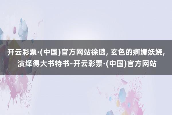 开云彩票·(中国)官方网站徐璐, 玄色的婀娜妖娆, 演绎得大书特书-开云彩票·(中国)官方网站