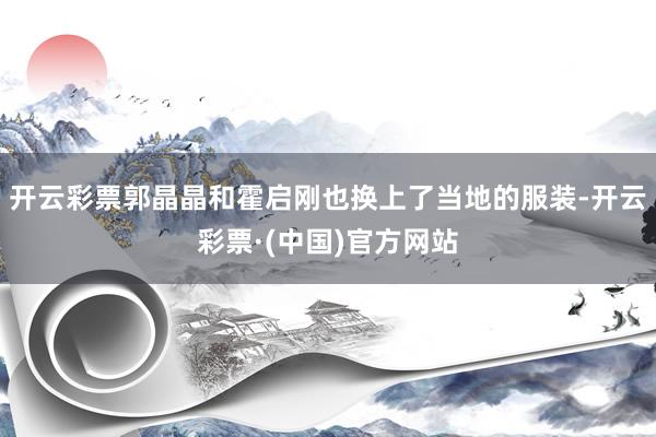 开云彩票郭晶晶和霍启刚也换上了当地的服装-开云彩票·(中国)官方网站