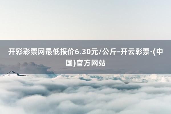 开彩彩票网最低报价6.30元/公斤-开云彩票·(中国)官方网站
