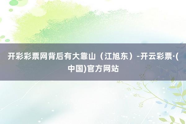 开彩彩票网背后有大靠山（江旭东）-开云彩票·(中国)官方网站