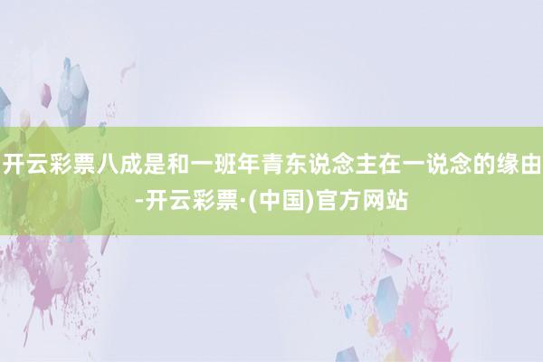 开云彩票八成是和一班年青东说念主在一说念的缘由-开云彩票·(中国)官方网站