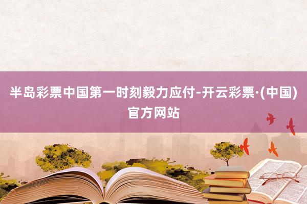 半岛彩票中国第一时刻毅力应付-开云彩票·(中国)官方网站