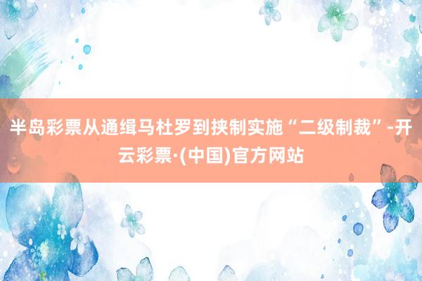 半岛彩票从通缉马杜罗到挟制实施“二级制裁”-开云彩票·(中国)官方网站