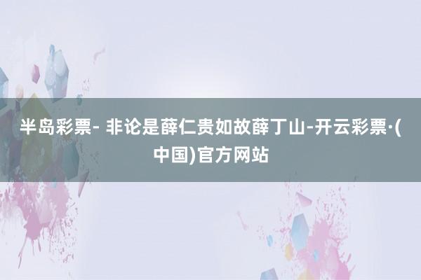 半岛彩票- 非论是薛仁贵如故薛丁山-开云彩票·(中国)官方网站