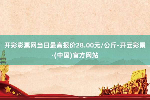 开彩彩票网当日最高报价28.00元/公斤-开云彩票·(中国)官方网站