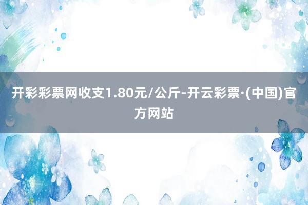 开彩彩票网收支1.80元/公斤-开云彩票·(中国)官方网站