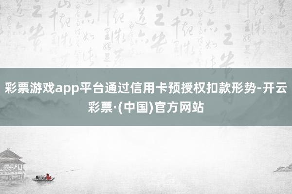彩票游戏app平台通过信用卡预授权扣款形势-开云彩票·(中国)官方网站