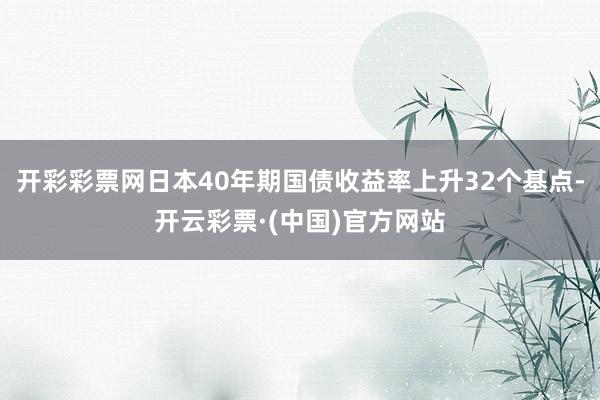 开彩彩票网日本40年期国债收益率上升32个基点-开云彩票·(中国)官方网站