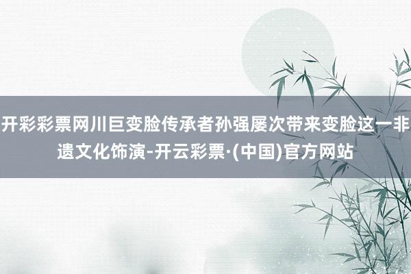 开彩彩票网川巨变脸传承者孙强屡次带来变脸这一非遗文化饰演-开云彩票·(中国)官方网站