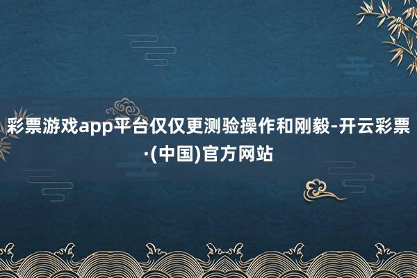 彩票游戏app平台仅仅更测验操作和刚毅-开云彩票·(中国)官方网站