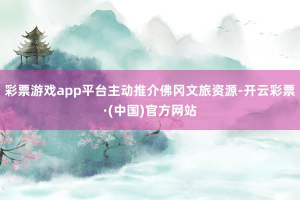 彩票游戏app平台主动推介佛冈文旅资源-开云彩票·(中国)官方网站