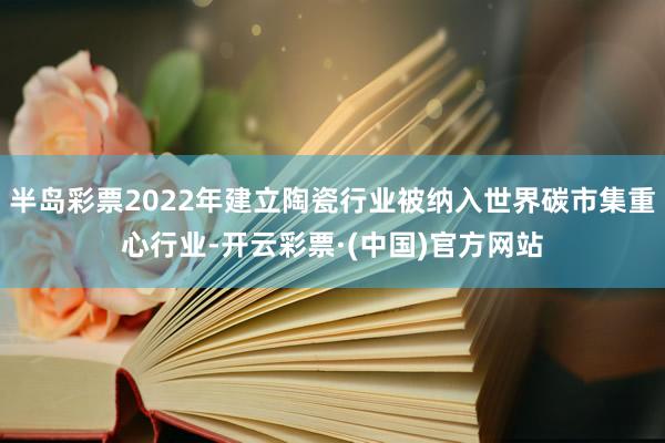 半岛彩票2022年建立陶瓷行业被纳入世界碳市集重心行业-开云彩票·(中国)官方网站