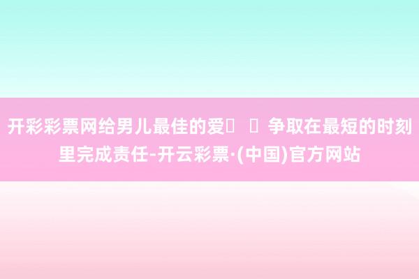 开彩彩票网给男儿最佳的爱� �争取在最短的时刻里完成责任-开云彩票·(中国)官方网站