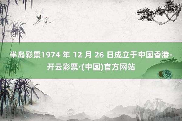 半岛彩票1974 年 12 月 26 日成立于中国香港-开云彩票·(中国)官方网站