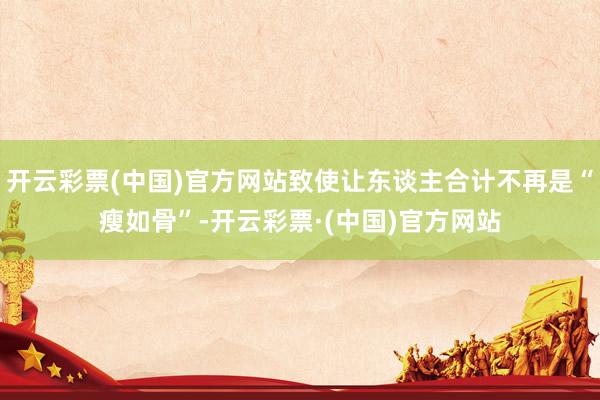 开云彩票(中国)官方网站致使让东谈主合计不再是“瘦如骨”-开云彩票·(中国)官方网站