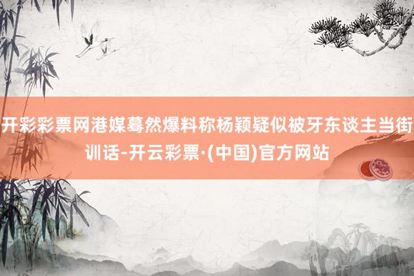 开彩彩票网港媒蓦然爆料称杨颖疑似被牙东谈主当街训话-开云彩票·(中国)官方网站