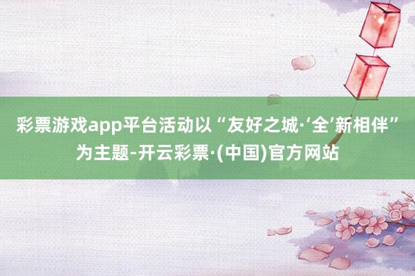 彩票游戏app平台活动以“友好之城·‘全’新相伴”为主题-开云彩票·(中国)官方网站