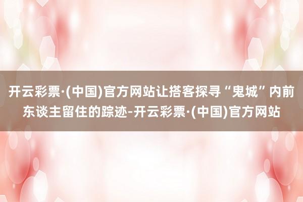 开云彩票·(中国)官方网站让搭客探寻“鬼城”内前东谈主留住的踪迹-开云彩票·(中国)官方网站
