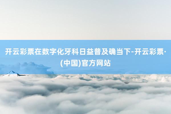 开云彩票在数字化牙科日益普及确当下-开云彩票·(中国)官方网站