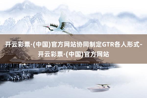 开云彩票·(中国)官方网站协同制定GTR各人形式-开云彩票·(中国)官方网站