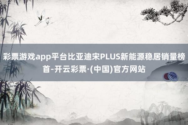 彩票游戏app平台比亚迪宋PLUS新能源稳居销量榜首-开云彩票·(中国)官方网站