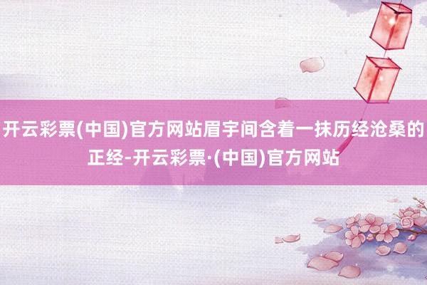开云彩票(中国)官方网站眉宇间含着一抹历经沧桑的正经-开云彩票·(中国)官方网站