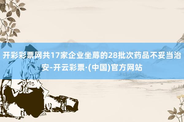 开彩彩票网共17家企业坐蓐的28批次药品不妥当治安-开云彩票·(中国)官方网站