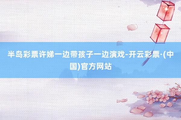 半岛彩票许娣一边带孩子一边演戏-开云彩票·(中国)官方网站