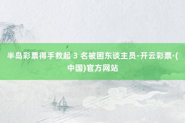 半岛彩票得手救起 3 名被困东谈主员-开云彩票·(中国)官方网站