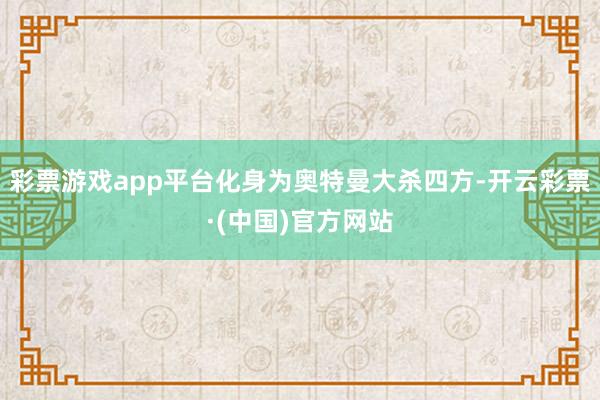彩票游戏app平台化身为奥特曼大杀四方-开云彩票·(中国)官方网站
