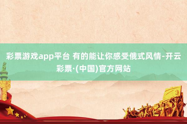 彩票游戏app平台 有的能让你感受俄式风情-开云彩票·(中国)官方网站