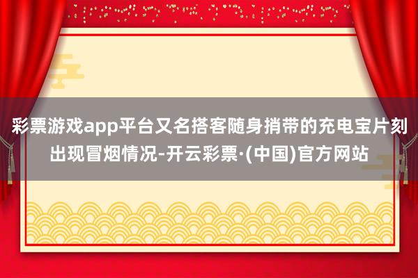 彩票游戏app平台又名搭客随身捎带的充电宝片刻出现冒烟情况-开云彩票·(中国)官方网站