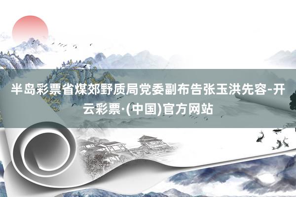 半岛彩票　　省煤郊野质局党委副布告张玉洪先容-开云彩票·(中国)官方网站