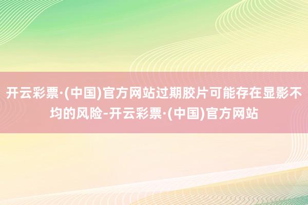 开云彩票·(中国)官方网站过期胶片可能存在显影不均的风险-开云彩票·(中国)官方网站