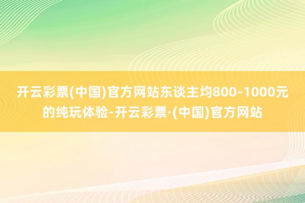 开云彩票(中国)官方网站东谈主均800-1000元的纯玩体验-开云彩票·(中国)官方网站