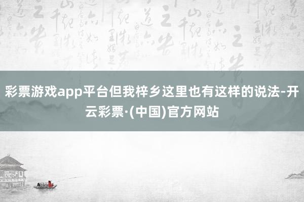 彩票游戏app平台但我梓乡这里也有这样的说法-开云彩票·(中国)官方网站