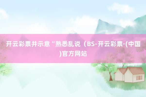 开云彩票并示意“熟悉乱说（BS-开云彩票·(中国)官方网站