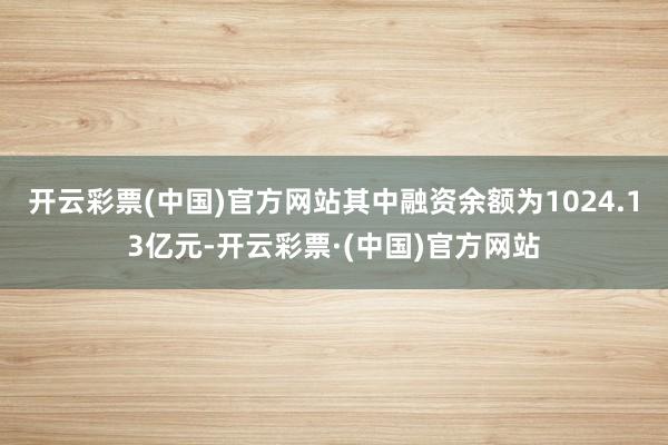 开云彩票(中国)官方网站其中融资余额为1024.13亿元-开云彩票·(中国)官方网站