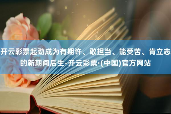 开云彩票起劲成为有期许、敢担当、能受苦、肯立志的新期间后生-开云彩票·(中国)官方网站