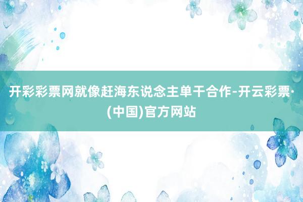 开彩彩票网就像赶海东说念主单干合作-开云彩票·(中国)官方网站