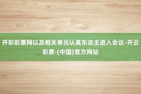 开彩彩票网以及相关单元认真东谈主进入会议-开云彩票·(中国)官方网站