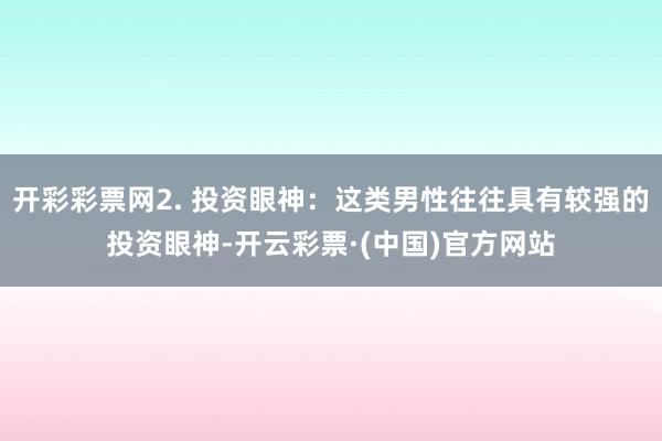 开彩彩票网2. 投资眼神：这类男性往往具有较强的投资眼神-开云彩票·(中国)官方网站