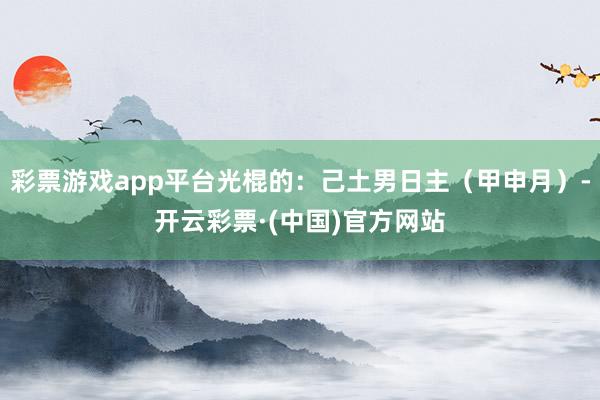 彩票游戏app平台光棍的：己土男日主（甲申月）-开云彩票·(中国)官方网站