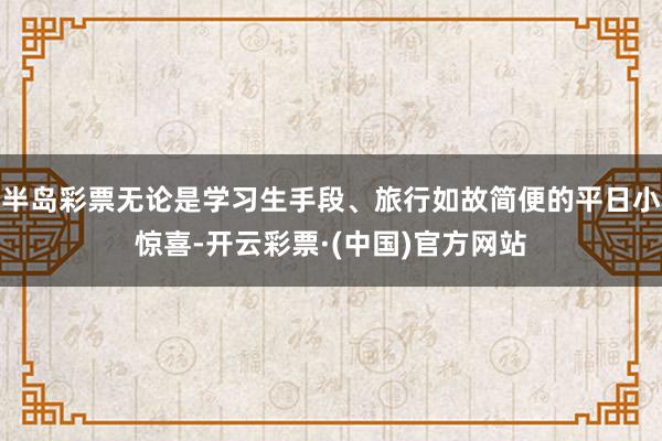 半岛彩票无论是学习生手段、旅行如故简便的平日小惊喜-开云彩票·(中国)官方网站