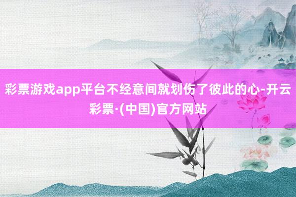 彩票游戏app平台不经意间就划伤了彼此的心-开云彩票·(中国)官方网站