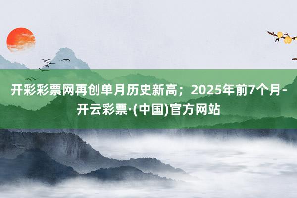 开彩彩票网再创单月历史新高；2025年前7个月-开云彩票·(中国)官方网站