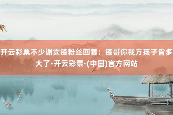 开云彩票不少谢霆锋粉丝回复：锋哥你我方孩子皆多大了-开云彩票·(中国)官方网站