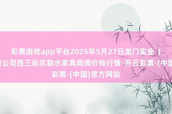 彩票游戏app平台2025年5月27日龙门实业（集团）有限公司西三街农副水家具阛阓价钱行情-开云彩票·(中国)官方网站